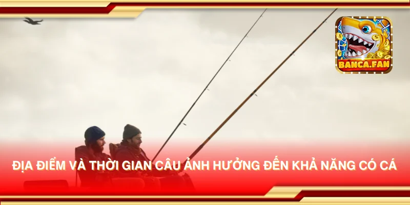 Địa điểm và thời gian câu ảnh hưởng đến khả năng có cá